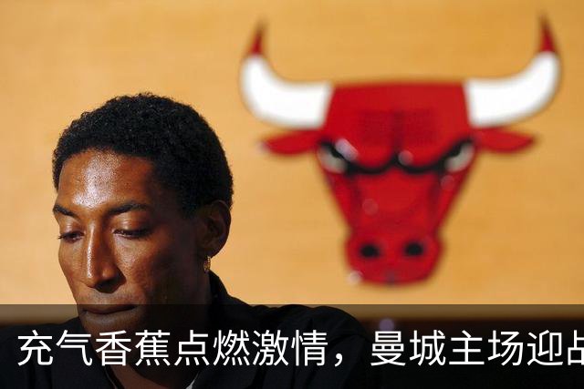 充气香蕉点燃激情，曼城主场迎战伊普斯维奇的独特氛围