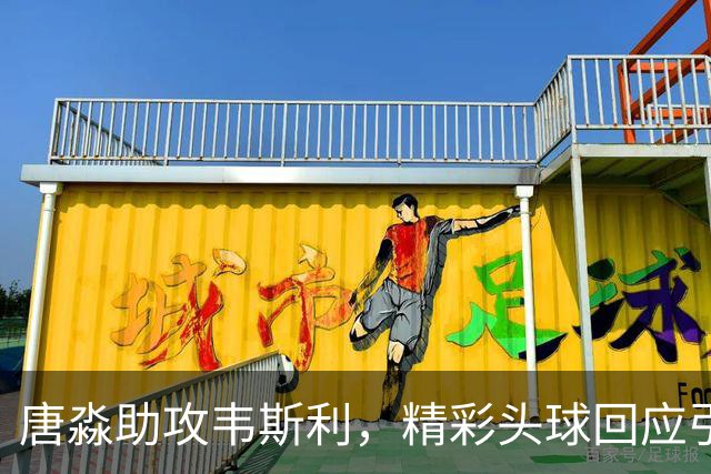 唐淼助攻韦斯利，精彩头球回应引爆比赛