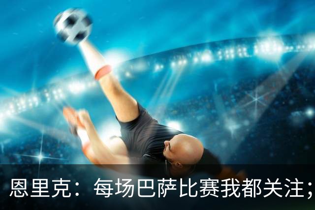 恩里克：每场巴萨比赛我都关注；请勿将亚马尔与梅西相提并论