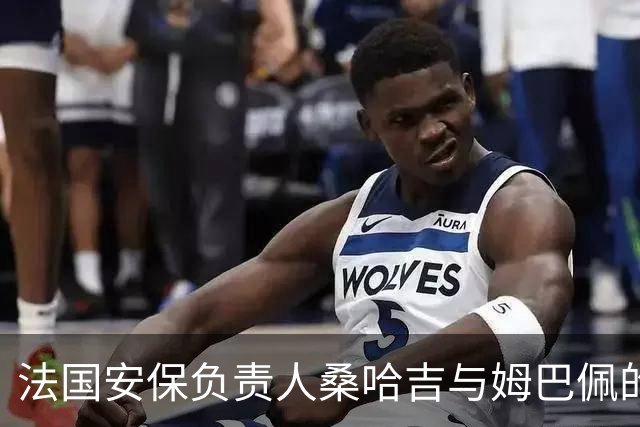 法国安保负责人桑哈吉与姆巴佩的复杂关系与权力游戏